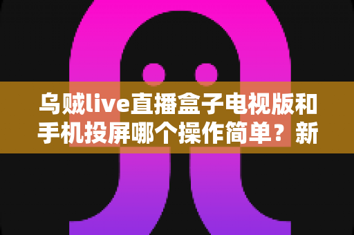 乌贼live直播盒子电视版和手机投屏哪个操作简单？新手必看的操作难度全面对比指南