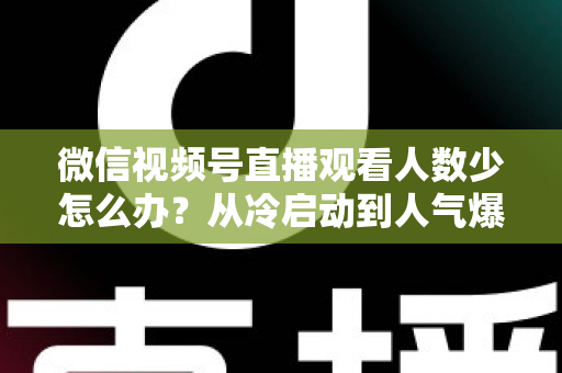 微信视频号直播观看人数少怎么办？从冷启动到人气爆棚的实战指南