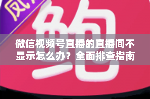 微信视频号直播的直播间不显示怎么办?全面排查指南与高效解决方案 微信视频号直播的直播间不显示怎么办?全面排查指南与高效解决方案