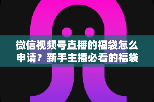 微信视频号直播的福袋怎么申请？新手主播必看的福袋开通全攻略与涨粉实操指南