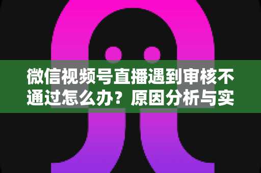 微信视频号直播遇到审核不通过怎么办?原因分析与实用解决攻略全指南 微信视频号直播遇到审核不通过怎么办?原因分析与实用解决攻略全指南