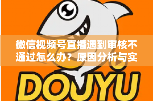 微信视频号直播遇到审核不通过怎么办？原因分析与实用解决攻略全指南