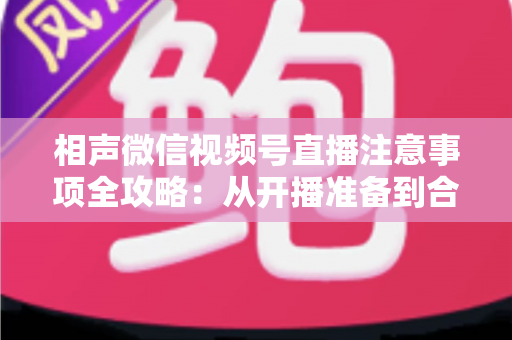 相声微信视频号直播注意事项全攻略：从开播准备到合规互动的实战手册