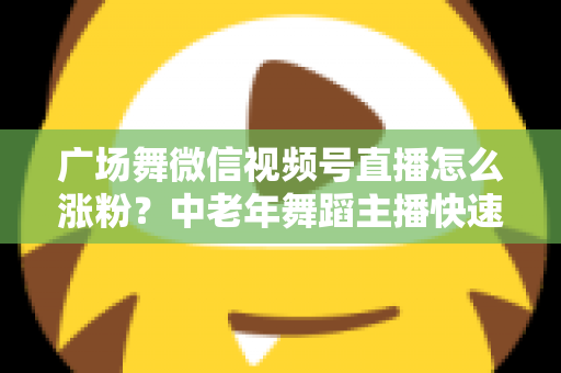 广场舞微信视频号直播怎么涨粉？中老年舞蹈主播快速吸粉实战指南