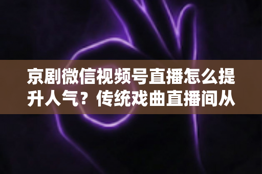 京剧微信视频号直播怎么提升人气？传统戏曲直播间从冷清到爆满的实战运营全攻略