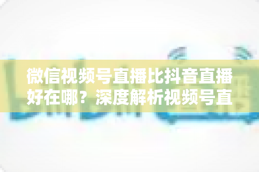 微信视频号直播比抖音直播好在哪？深度解析视频号直播七大核心优势与商家破局之道