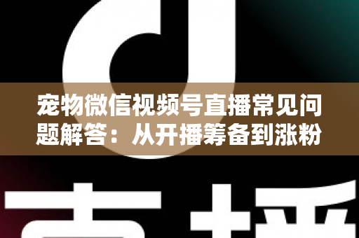 宠物微信视频号直播常见问题解答：从开播筹备到涨粉变现的一站式实用指南
