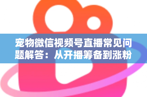 宠物微信视频号直播常见问题解答：从开播筹备到涨粉变现的一站式实用指南