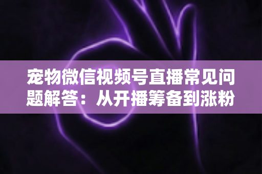 宠物微信视频号直播常见问题解答：从开播筹备到涨粉变现的一站式实用指南