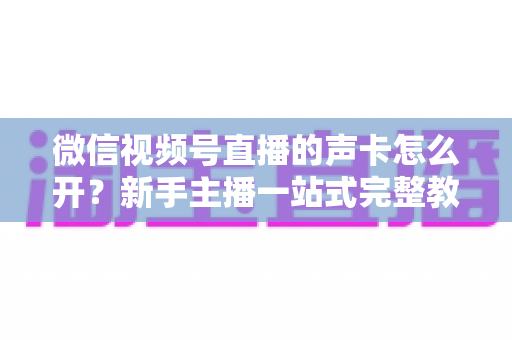 微信视频号直播的声卡怎么开?新手主播一站式完整教程,轻松搞定直播音效 微信视频号直播的声卡怎么开?新手主播一站式完整教程,轻松搞定直播音效
