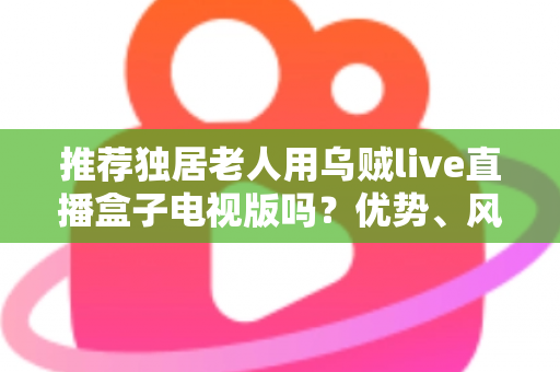 推荐独居老人用乌贼live直播盒子电视版吗?优势、风险与实用指南全解析 推荐独居老人用乌贼live直播盒子电视版吗?优势、风险与实用指南全解析