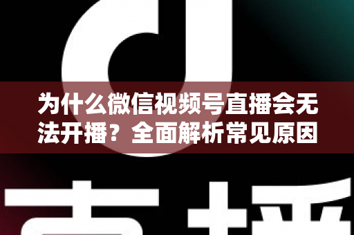 为什么微信视频号直播会无法开播？全面解析常见原因与实用解决方法