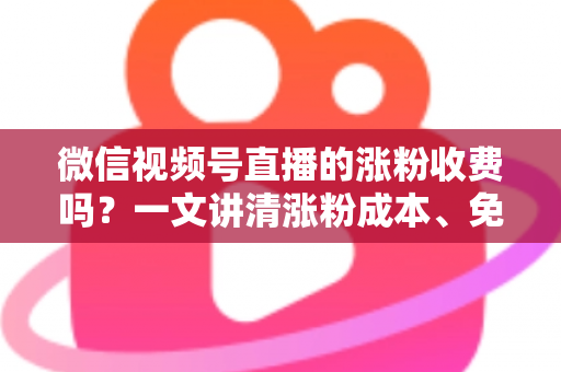 微信视频号直播的涨粉收费吗？一文讲清涨粉成本、免费技巧与避坑指南