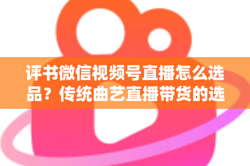 评书微信视频号直播怎么选品？传统曲艺直播带货的选品策略与实战指南