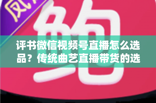 评书微信视频号直播怎么选品？传统曲艺直播带货的选品策略与实战指南