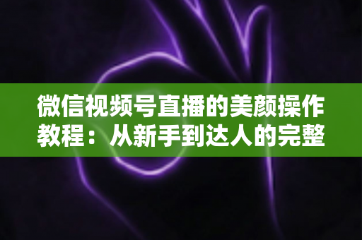 微信视频号直播的美颜操作教程：从新手到达人的完整开播画质指南