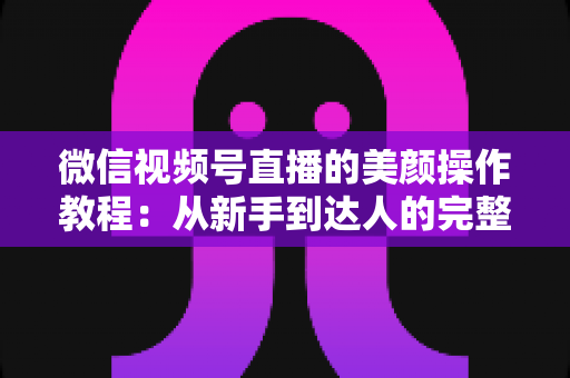 微信视频号直播的美颜操作教程：从新手到达人的完整开播画质指南