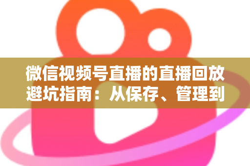 微信视频号直播的直播回放避坑指南：从保存、管理到复盘的全流程实战攻略