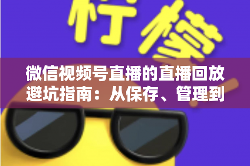 微信视频号直播的直播回放避坑指南：从保存、管理到复盘的全流程实战攻略