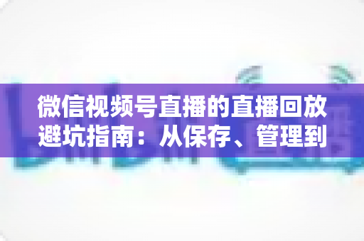 微信视频号直播的直播回放避坑指南：从保存、管理到复盘的全流程实战攻略