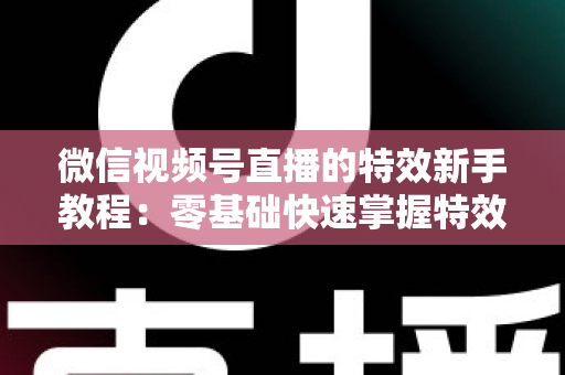 微信视频号直播的特效新手教程：零基础快速掌握特效玩法，让你的直播间人气倍增的实战指南