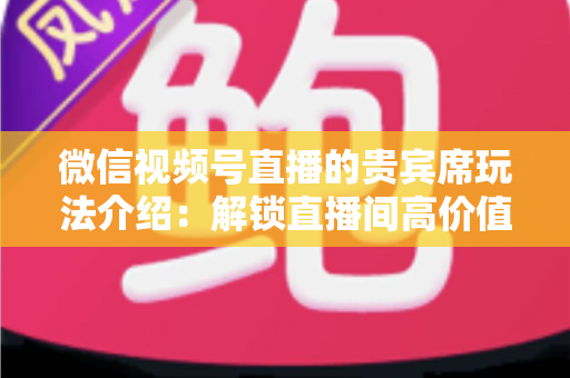 微信视频号直播的贵宾席玩法介绍：解锁直播间高价值互动的完整指南