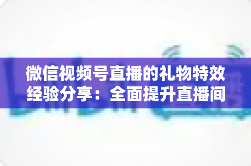 微信视频号直播的礼物特效经验分享：全面提升直播间人气与收益的实战宝典