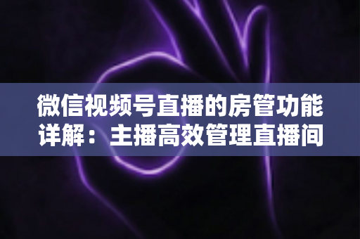 微信视频号直播的房管功能详解：主播高效管理直播间的实战运营指南