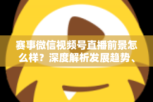 赛事微信视频号直播前景怎么样？深度解析发展趋势、商业机遇与未来走向