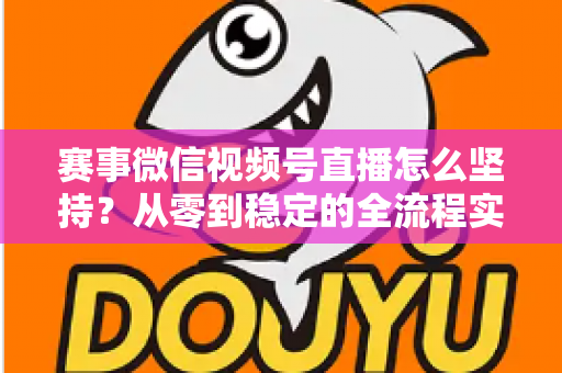 赛事微信视频号直播怎么坚持？从零到稳定的全流程实战指南