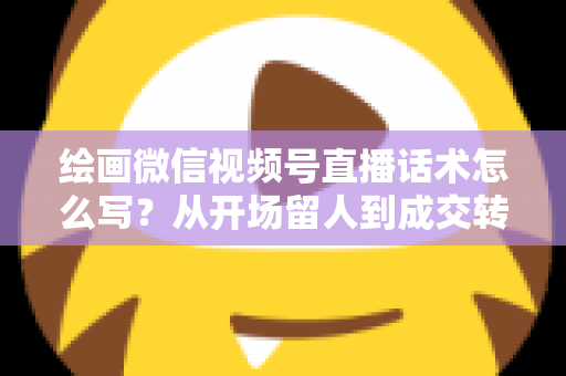 绘画微信视频号直播话术怎么写？从开场留人到成交转化的全流程话术指南与实战模板