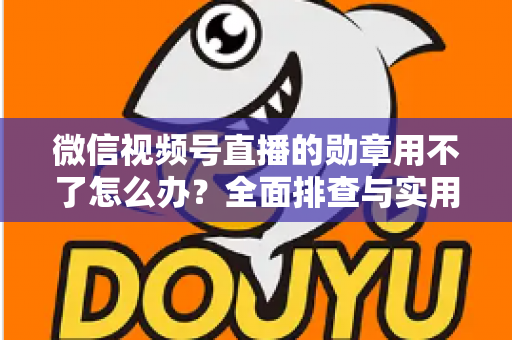 微信视频号直播的勋章用不了怎么办？全面排查与实用解决方案指南
