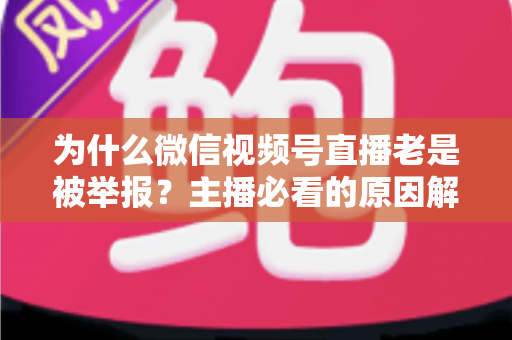 为什么微信视频号直播老是被举报?主播必看的原因解析与避坑指南 为什么微信视频号直播老是被举报?主播必看的原因解析与避坑指南