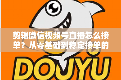 剪辑微信视频号直播怎么接单？从零基础到稳定接单的全方位实战指南