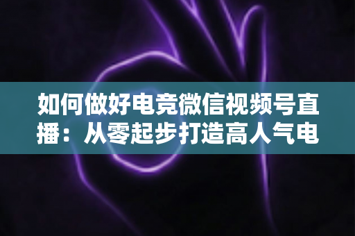 如何做好电竞微信视频号直播:从零起步打造高人气电竞直播间的全流程实战指南 如何做好电竞微信视频号直播:从零起步打造高人气电竞直播间的全流程实战指南