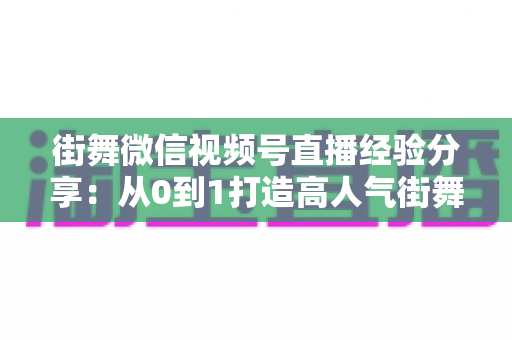 街舞微信视频号直播经验分享：从0到1打造高人气街舞直播间的实战指南