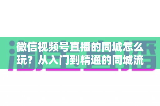 微信视频号直播的同城怎么玩?从入门到精通的同城流量运营实战指南 微信视频号直播的同城怎么玩?从入门到精通的同城流量运营实战指南