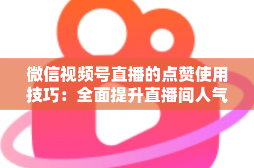 微信视频号直播的点赞使用技巧:全面提升直播间人气与互动的实战指南 微信视频号直播的点赞使用技巧:全面提升直播间人气与互动的实战指南
