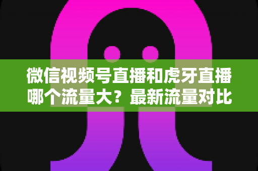 微信视频号直播和虎牙直播哪个流量大？最新流量对比与平台选择全攻略