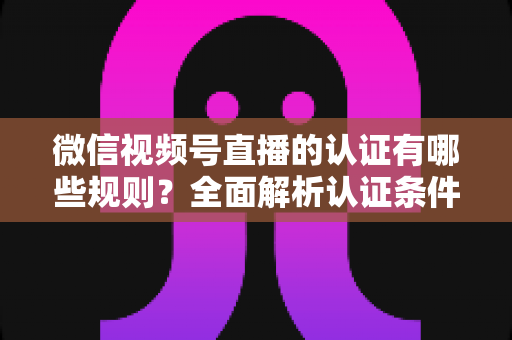 微信视频号直播的认证有哪些规则？全面解析认证条件、申请流程与避坑指南