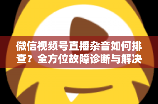 微信视频号直播杂音如何排查？全方位故障诊断与解决方案完全指南