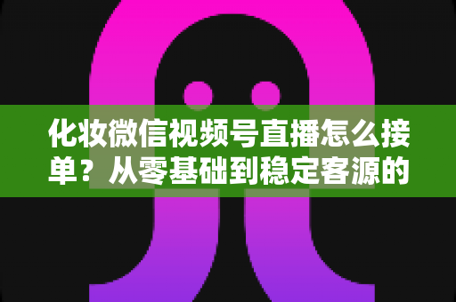 化妆微信视频号直播怎么接单？从零基础到稳定客源的全流程实战指南
