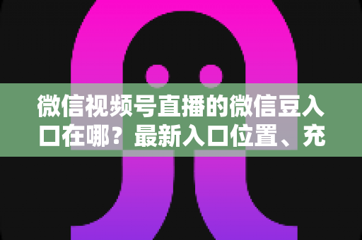 微信视频号直播的微信豆入口在哪？最新入口位置、充值步骤与使用技巧全解析