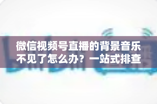 微信视频号直播的背景音乐不见了怎么办?一站式排查与解决方案全指南 微信视频号直播的背景音乐不见了怎么办?一站式排查与解决方案全指南
