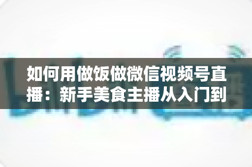 如何用做饭做微信视频号直播：新手美食主播从入门到精通的完整实战指南