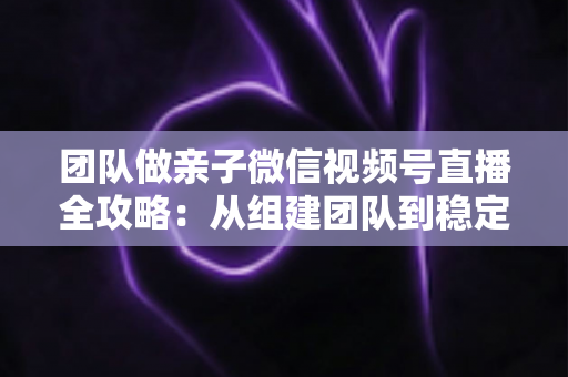 团队做亲子微信视频号直播全攻略：从组建团队到稳定变现的实战打法