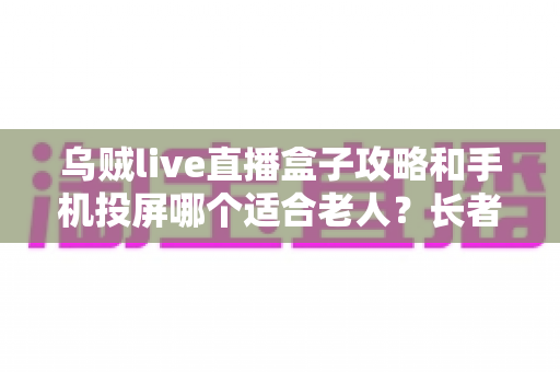 乌贼live直播盒子攻略和手机投屏哪个适合老人？长者家庭娱乐设备选购全指南