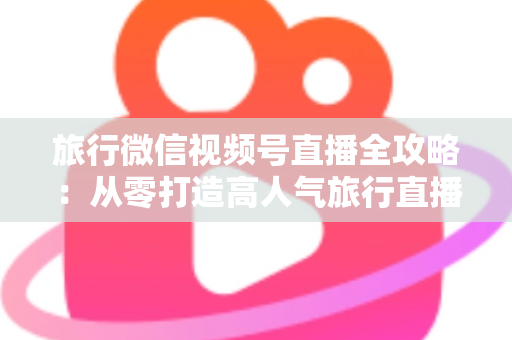 旅行微信视频号直播全攻略：从零打造高人气旅行直播间的完整实战指南