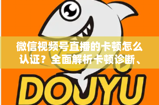 微信视频号直播的卡顿怎么认证？全面解析卡顿诊断、数据收集与官方反馈的完整流程