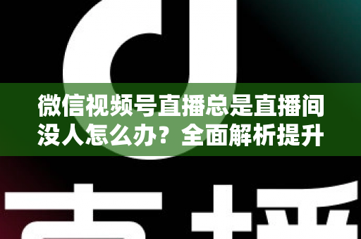 微信视频号直播总是直播间没人怎么办？全面解析提升直播间人气的实战策略